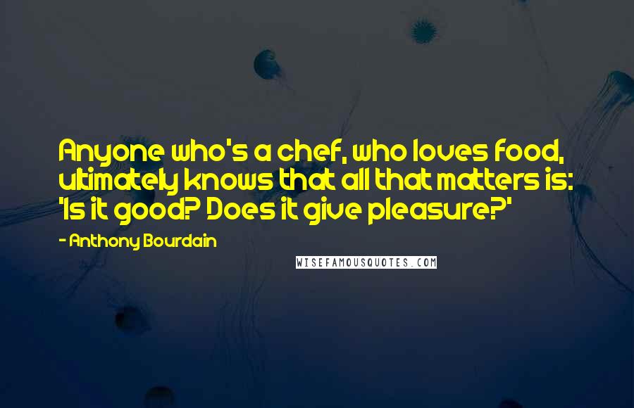 Anthony Bourdain Quotes: Anyone who's a chef, who loves food, ultimately knows that all that matters is: 'Is it good? Does it give pleasure?'