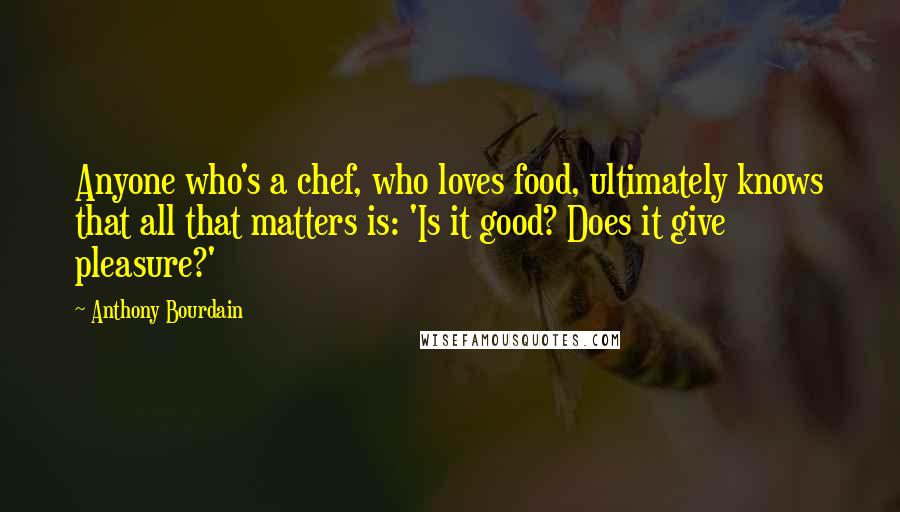 Anthony Bourdain Quotes: Anyone who's a chef, who loves food, ultimately knows that all that matters is: 'Is it good? Does it give pleasure?'