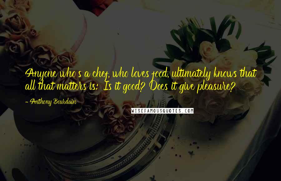 Anthony Bourdain Quotes: Anyone who's a chef, who loves food, ultimately knows that all that matters is: 'Is it good? Does it give pleasure?'