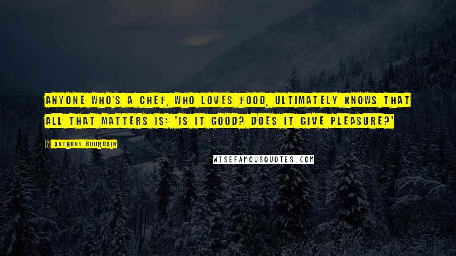 Anthony Bourdain Quotes: Anyone who's a chef, who loves food, ultimately knows that all that matters is: 'Is it good? Does it give pleasure?'