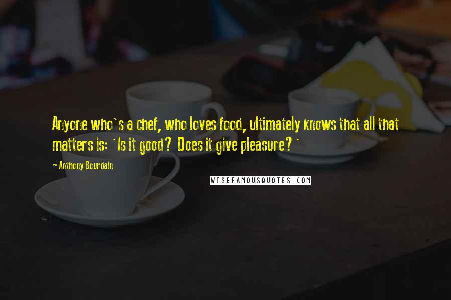 Anthony Bourdain Quotes: Anyone who's a chef, who loves food, ultimately knows that all that matters is: 'Is it good? Does it give pleasure?'