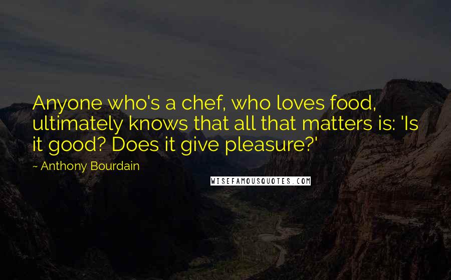 Anthony Bourdain Quotes: Anyone who's a chef, who loves food, ultimately knows that all that matters is: 'Is it good? Does it give pleasure?'