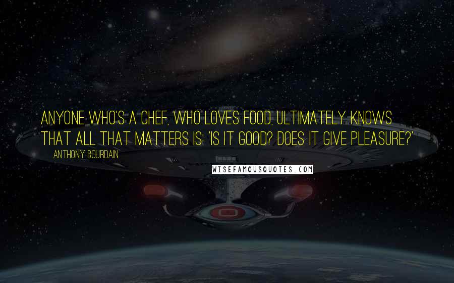 Anthony Bourdain Quotes: Anyone who's a chef, who loves food, ultimately knows that all that matters is: 'Is it good? Does it give pleasure?'