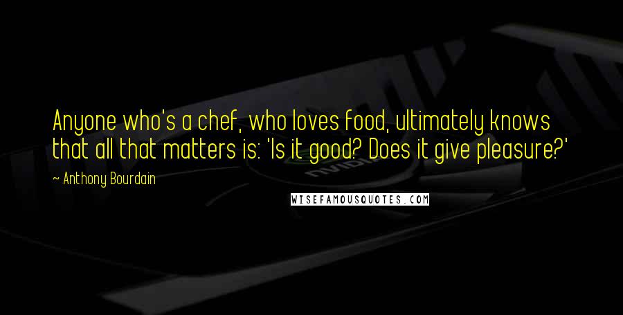 Anthony Bourdain Quotes: Anyone who's a chef, who loves food, ultimately knows that all that matters is: 'Is it good? Does it give pleasure?'