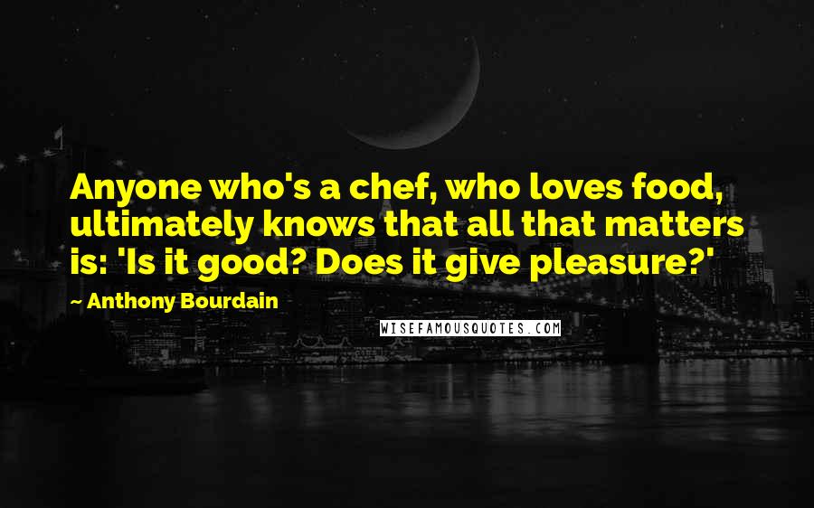 Anthony Bourdain Quotes: Anyone who's a chef, who loves food, ultimately knows that all that matters is: 'Is it good? Does it give pleasure?'