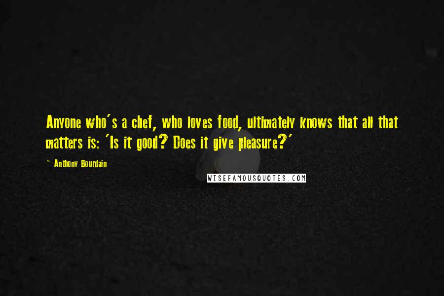 Anthony Bourdain Quotes: Anyone who's a chef, who loves food, ultimately knows that all that matters is: 'Is it good? Does it give pleasure?'