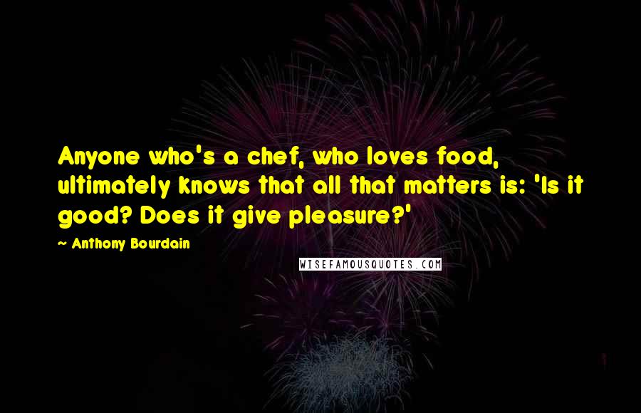 Anthony Bourdain Quotes: Anyone who's a chef, who loves food, ultimately knows that all that matters is: 'Is it good? Does it give pleasure?'