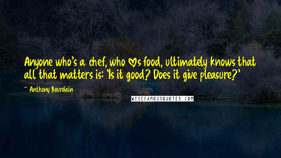 Anthony Bourdain Quotes: Anyone who's a chef, who loves food, ultimately knows that all that matters is: 'Is it good? Does it give pleasure?'