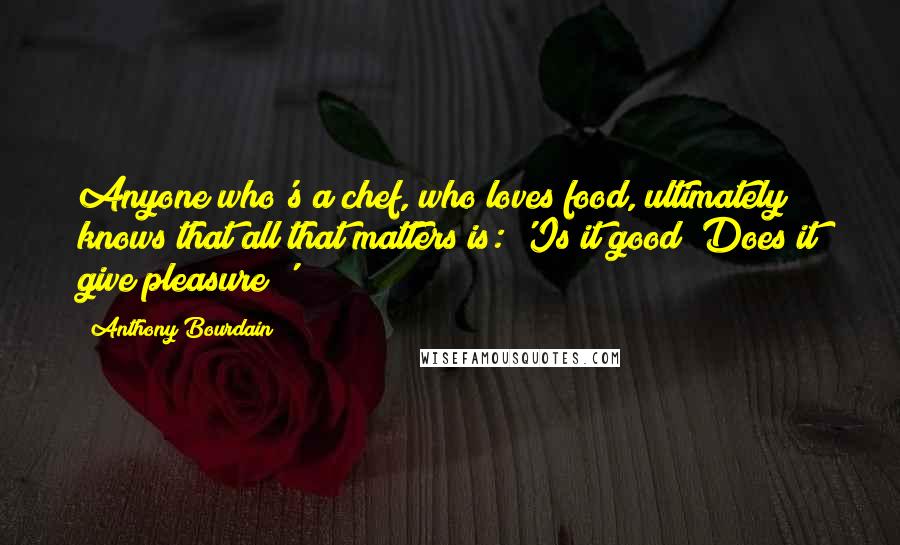 Anthony Bourdain Quotes: Anyone who's a chef, who loves food, ultimately knows that all that matters is: 'Is it good? Does it give pleasure?'