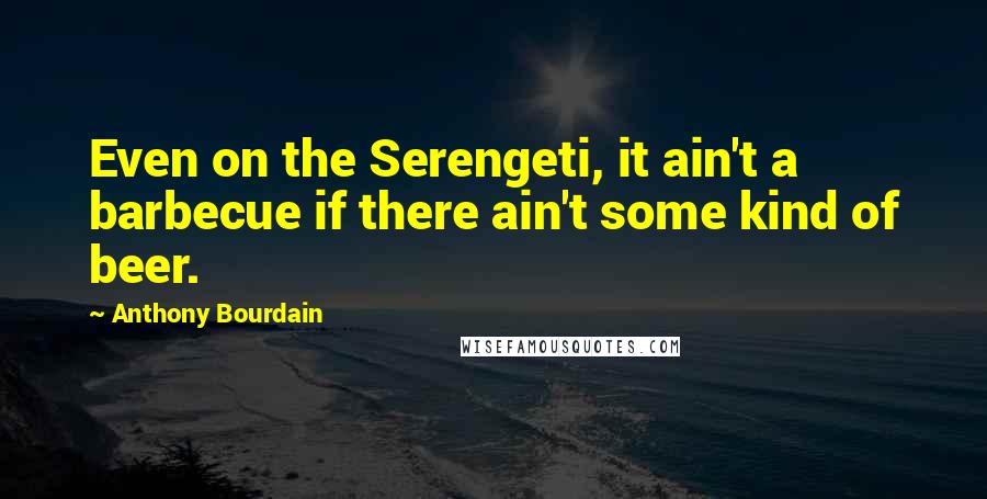 Anthony Bourdain Quotes: Even on the Serengeti, it ain't a barbecue if there ain't some kind of beer.