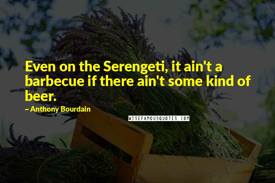 Anthony Bourdain Quotes: Even on the Serengeti, it ain't a barbecue if there ain't some kind of beer.