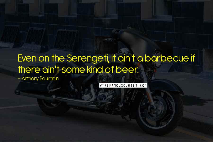 Anthony Bourdain Quotes: Even on the Serengeti, it ain't a barbecue if there ain't some kind of beer.