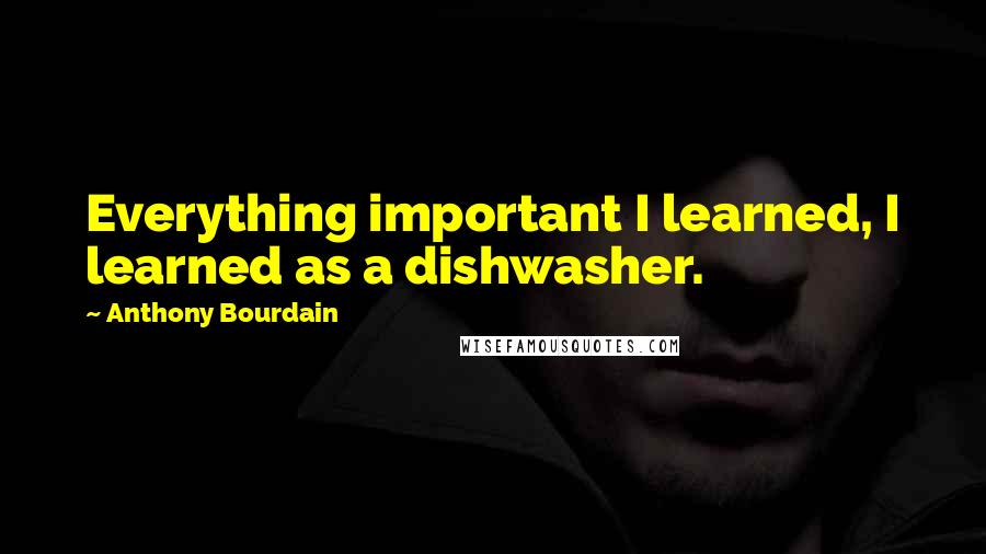 Anthony Bourdain Quotes: Everything important I learned, I learned as a dishwasher.