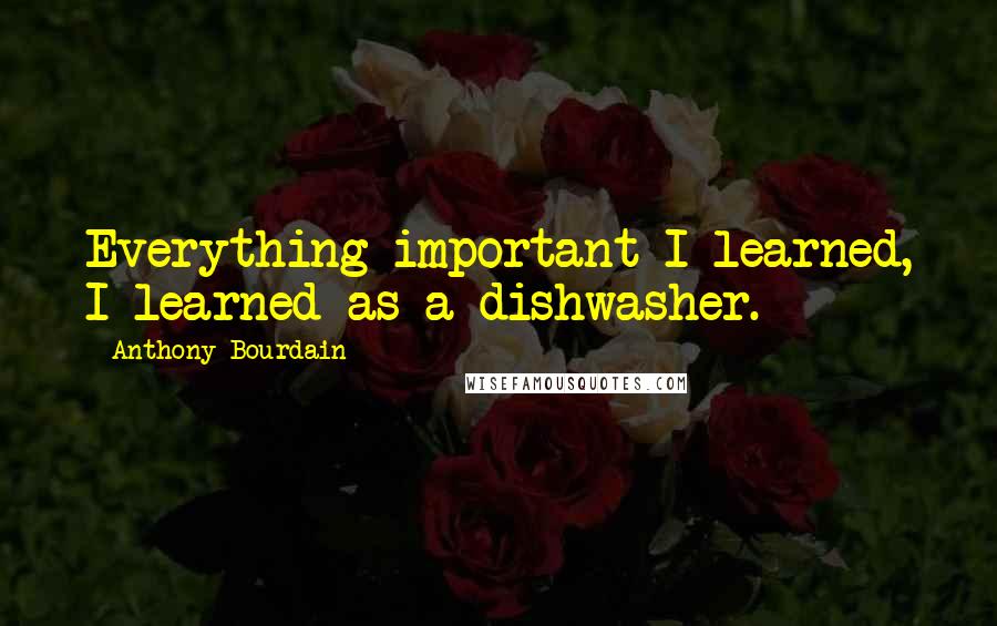 Anthony Bourdain Quotes: Everything important I learned, I learned as a dishwasher.