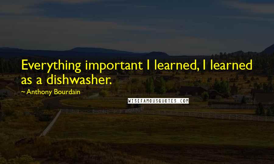 Anthony Bourdain Quotes: Everything important I learned, I learned as a dishwasher.