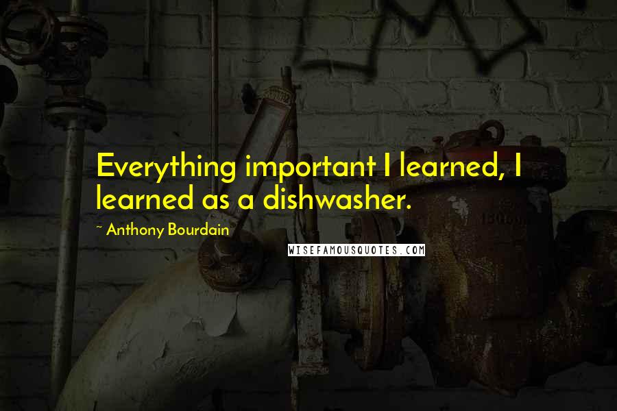 Anthony Bourdain Quotes: Everything important I learned, I learned as a dishwasher.
