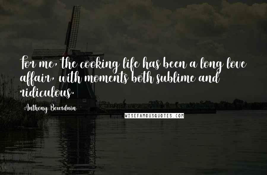 Anthony Bourdain Quotes: For me, the cooking life has been a long love affair, with moments both sublime and ridiculous.