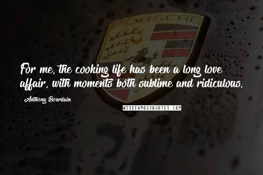 Anthony Bourdain Quotes: For me, the cooking life has been a long love affair, with moments both sublime and ridiculous.