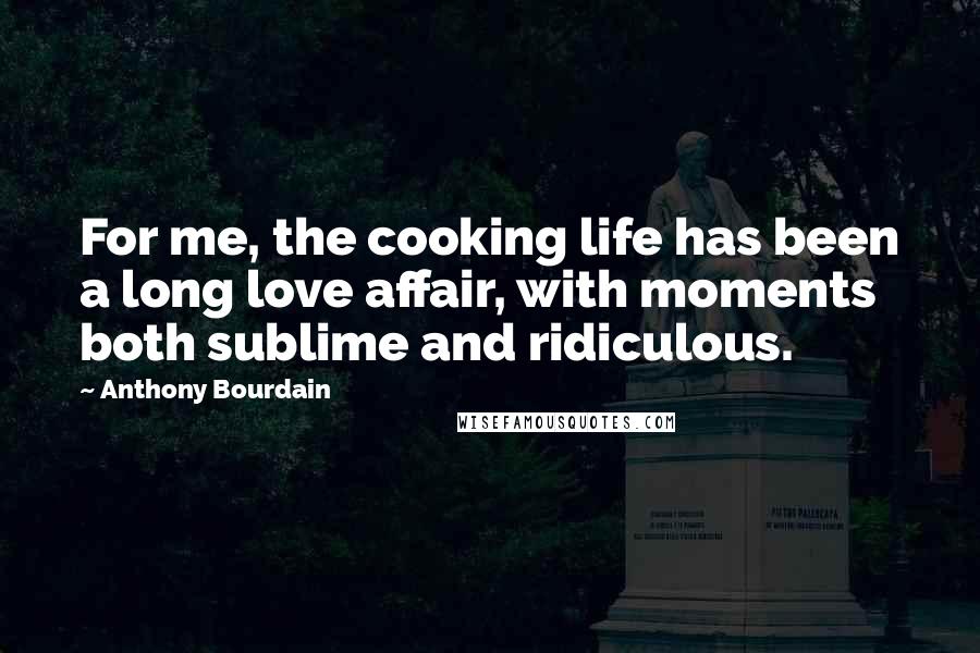 Anthony Bourdain Quotes: For me, the cooking life has been a long love affair, with moments both sublime and ridiculous.