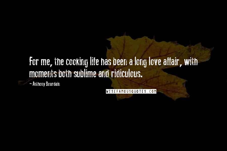 Anthony Bourdain Quotes: For me, the cooking life has been a long love affair, with moments both sublime and ridiculous.