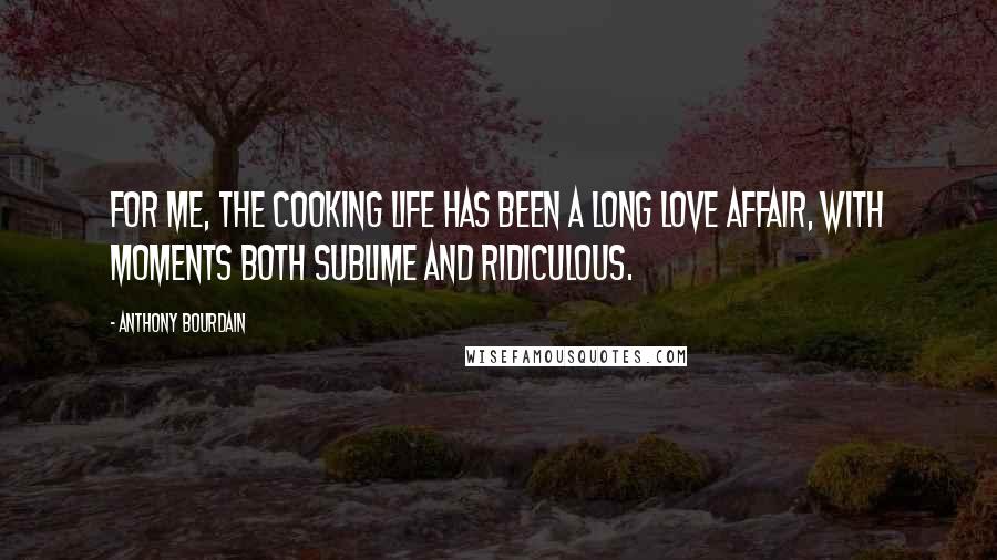 Anthony Bourdain Quotes: For me, the cooking life has been a long love affair, with moments both sublime and ridiculous.