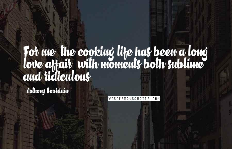 Anthony Bourdain Quotes: For me, the cooking life has been a long love affair, with moments both sublime and ridiculous.