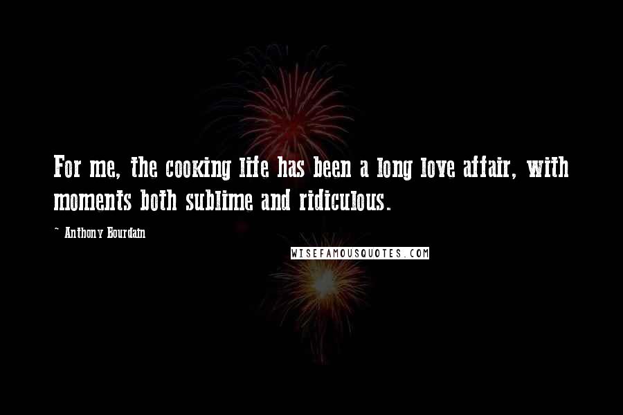 Anthony Bourdain Quotes: For me, the cooking life has been a long love affair, with moments both sublime and ridiculous.