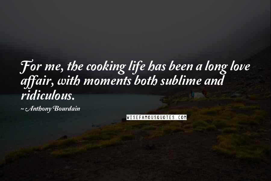 Anthony Bourdain Quotes: For me, the cooking life has been a long love affair, with moments both sublime and ridiculous.