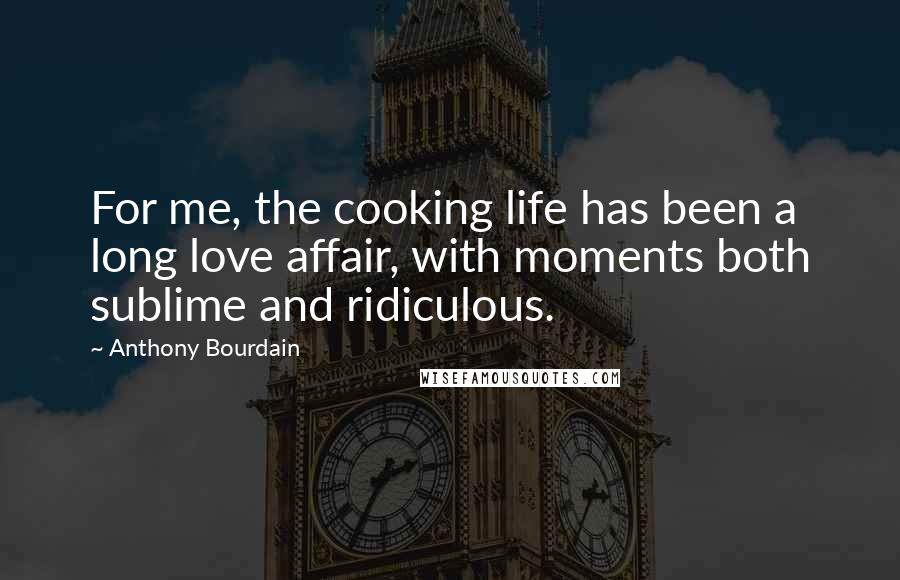 Anthony Bourdain Quotes: For me, the cooking life has been a long love affair, with moments both sublime and ridiculous.