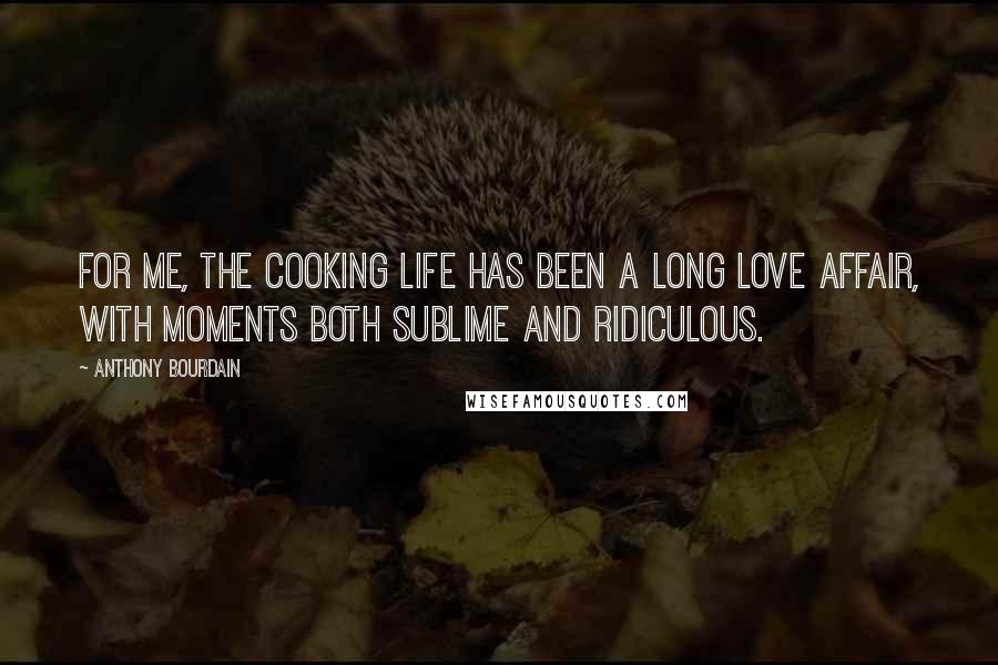 Anthony Bourdain Quotes: For me, the cooking life has been a long love affair, with moments both sublime and ridiculous.