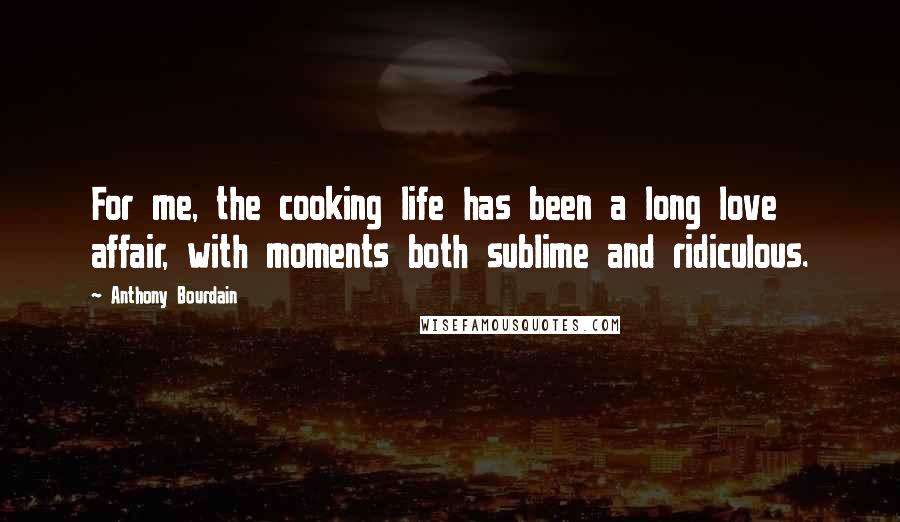 Anthony Bourdain Quotes: For me, the cooking life has been a long love affair, with moments both sublime and ridiculous.