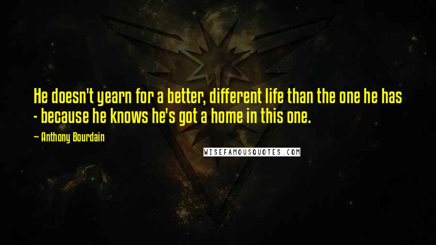 Anthony Bourdain Quotes: He doesn't yearn for a better, different life than the one he has - because he knows he's got a home in this one.