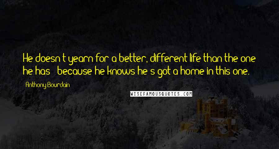 Anthony Bourdain Quotes: He doesn't yearn for a better, different life than the one he has - because he knows he's got a home in this one.