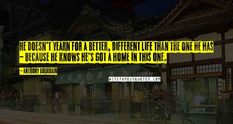 Anthony Bourdain Quotes: He doesn't yearn for a better, different life than the one he has - because he knows he's got a home in this one.