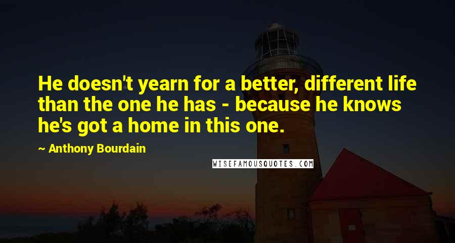 Anthony Bourdain Quotes: He doesn't yearn for a better, different life than the one he has - because he knows he's got a home in this one.