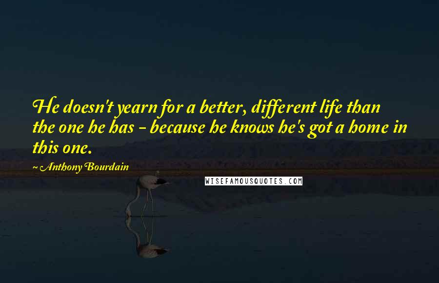 Anthony Bourdain Quotes: He doesn't yearn for a better, different life than the one he has - because he knows he's got a home in this one.