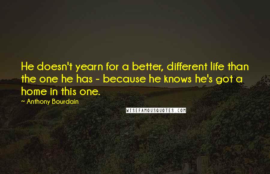 Anthony Bourdain Quotes: He doesn't yearn for a better, different life than the one he has - because he knows he's got a home in this one.