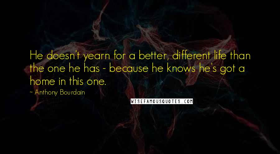 Anthony Bourdain Quotes: He doesn't yearn for a better, different life than the one he has - because he knows he's got a home in this one.