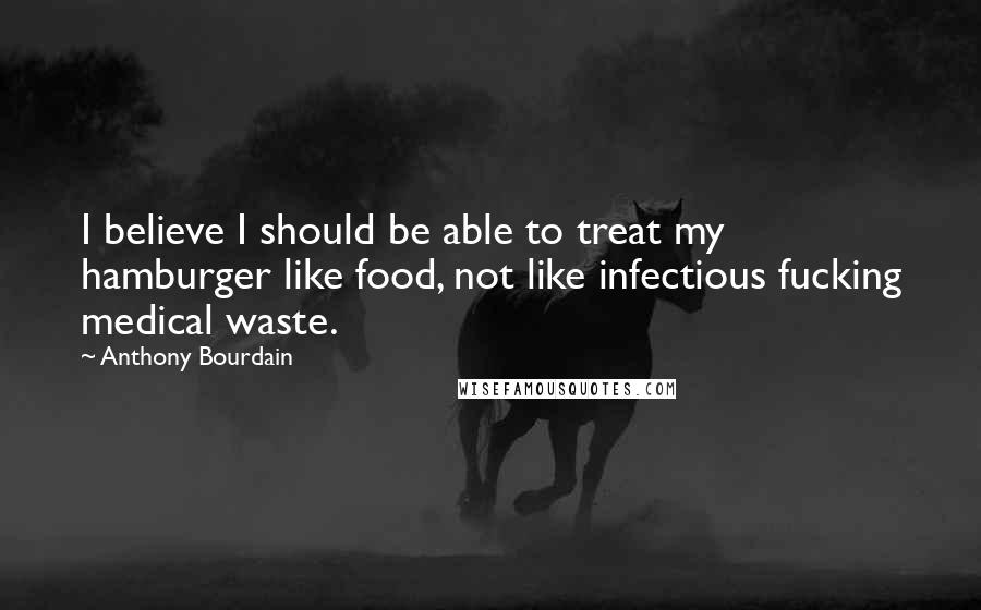 Anthony Bourdain Quotes: I believe I should be able to treat my hamburger like food, not like infectious fucking medical waste.