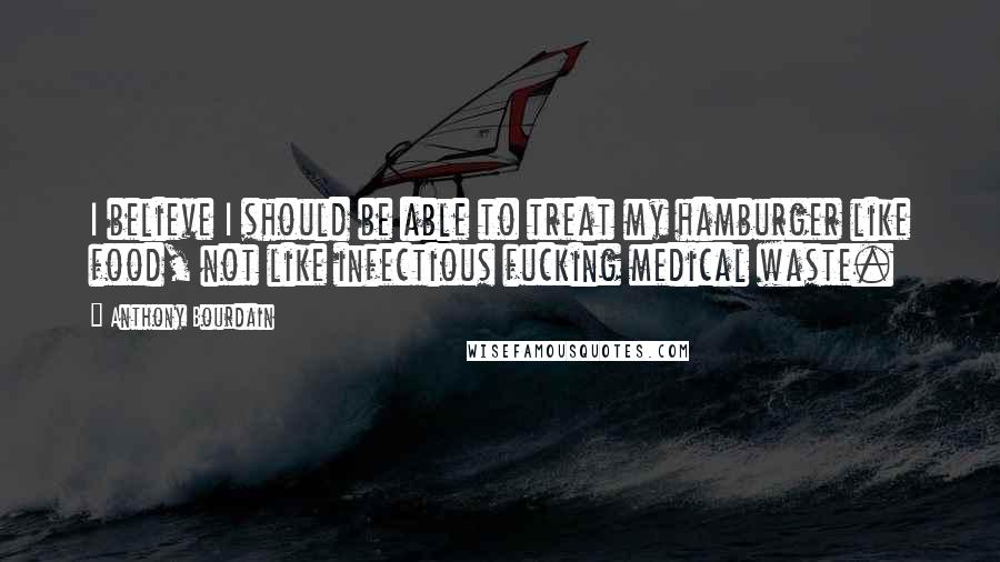 Anthony Bourdain Quotes: I believe I should be able to treat my hamburger like food, not like infectious fucking medical waste.