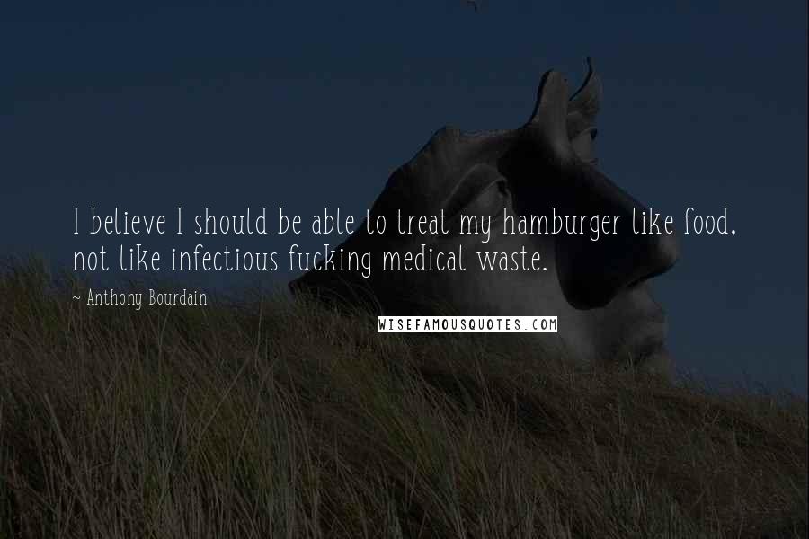 Anthony Bourdain Quotes: I believe I should be able to treat my hamburger like food, not like infectious fucking medical waste.
