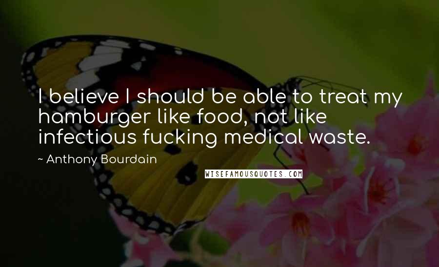 Anthony Bourdain Quotes: I believe I should be able to treat my hamburger like food, not like infectious fucking medical waste.