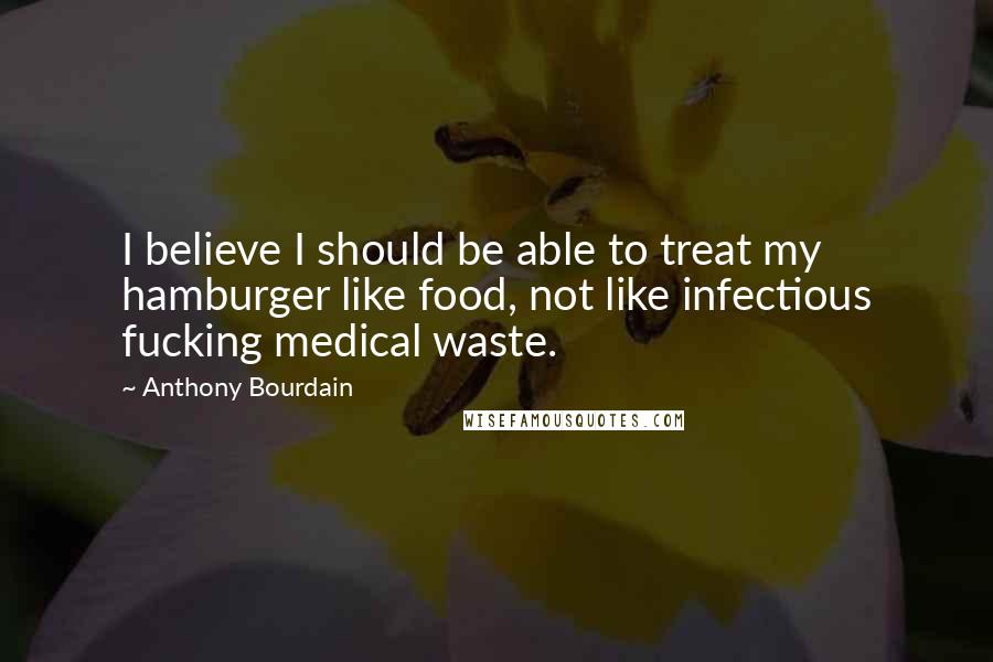 Anthony Bourdain Quotes: I believe I should be able to treat my hamburger like food, not like infectious fucking medical waste.