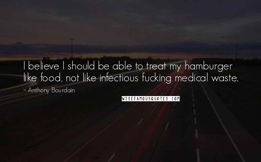Anthony Bourdain Quotes: I believe I should be able to treat my hamburger like food, not like infectious fucking medical waste.