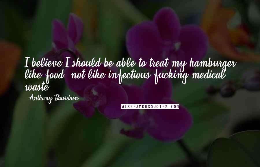Anthony Bourdain Quotes: I believe I should be able to treat my hamburger like food, not like infectious fucking medical waste.