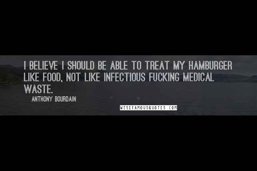 Anthony Bourdain Quotes: I believe I should be able to treat my hamburger like food, not like infectious fucking medical waste.