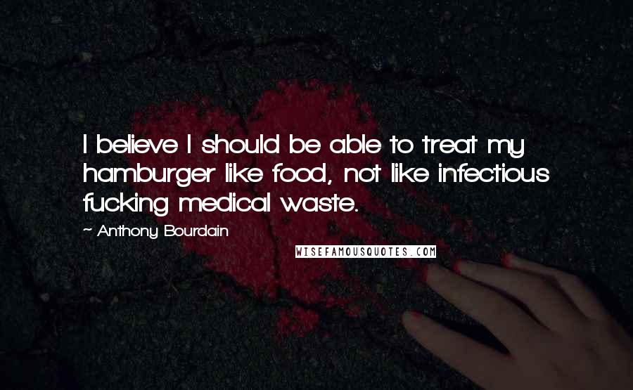 Anthony Bourdain Quotes: I believe I should be able to treat my hamburger like food, not like infectious fucking medical waste.