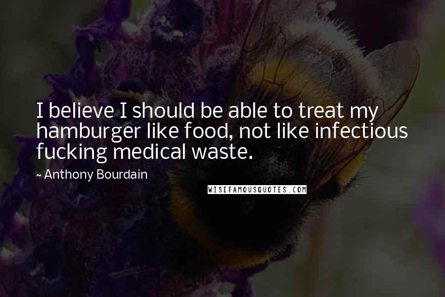 Anthony Bourdain Quotes: I believe I should be able to treat my hamburger like food, not like infectious fucking medical waste.
