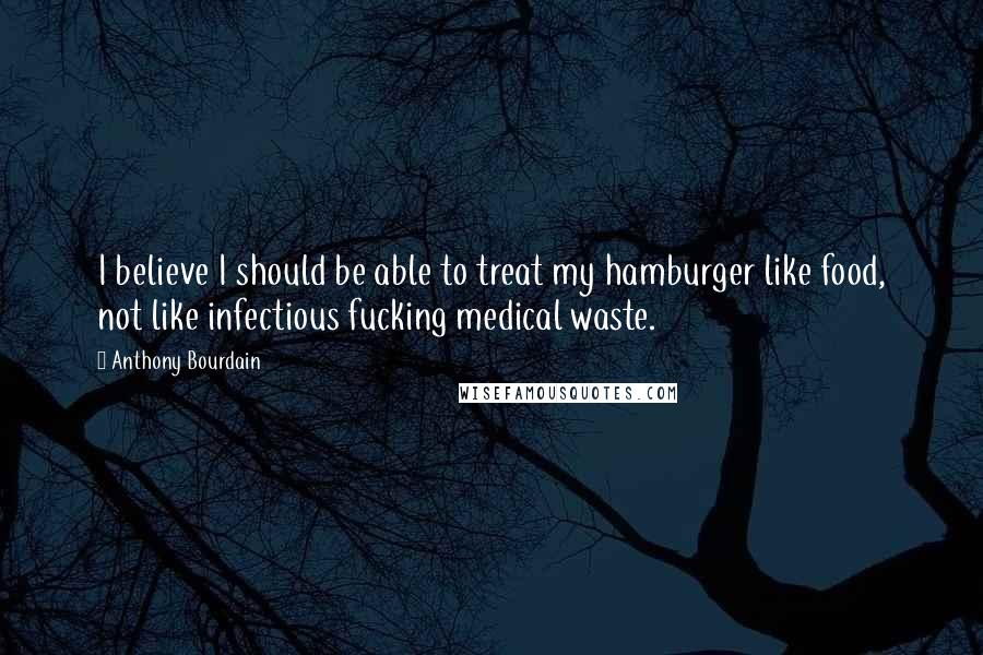 Anthony Bourdain Quotes: I believe I should be able to treat my hamburger like food, not like infectious fucking medical waste.