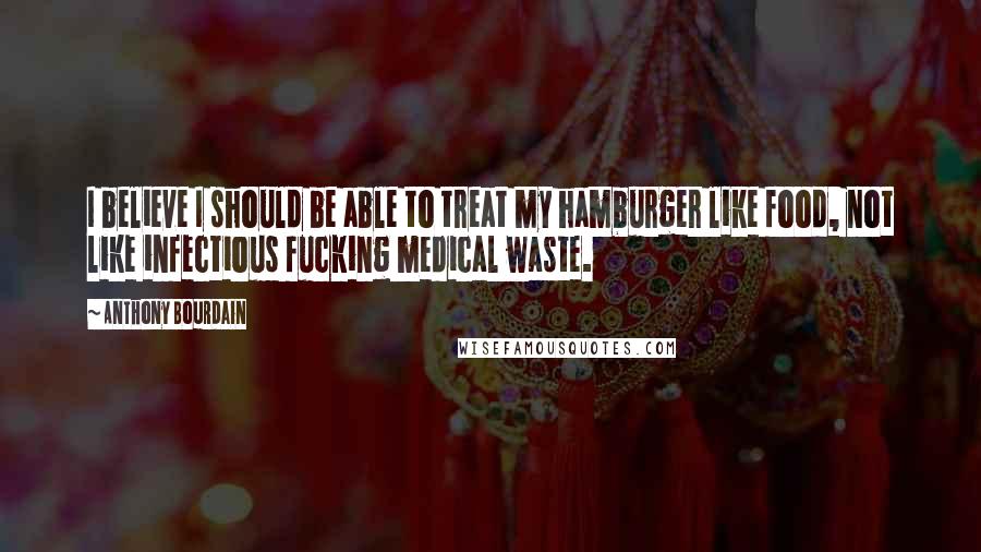 Anthony Bourdain Quotes: I believe I should be able to treat my hamburger like food, not like infectious fucking medical waste.
